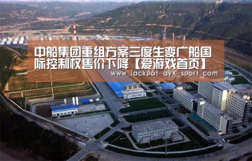 中船集团重组方案三度生变广船国际控制权售价下降【爱游戏首页】(图1) 爱游戏首页