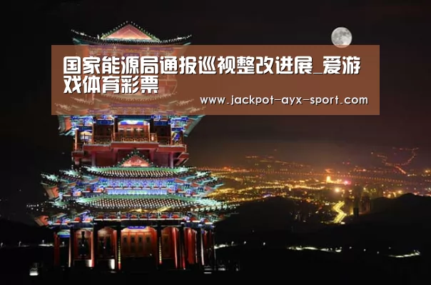 国家能源局通报巡视整改进展_爱游戏体育彩票(图2) 爱游戏首页